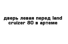 дверь левая перед land cruizer 80 в артеме